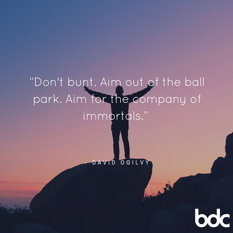 "Don't bunt. Aim out of the ball park. Aim for the company of immortals" David Ogilvy